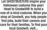 Let GHOSTBUSTERS inspire your Halloween costume this year!  Head to Goodwill� to build a one-of-a-kind costume. When you shop at Goodwill, you help people find jobs, build their careers and care for their families. To find your local Goodwill, visit...