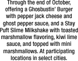 Through the end of October, offering a Ghosbustin' Burger with pepper jack cheese and ghost pepper sauce, and a Stay Puft Slime Milkshake with toasted marshmallow flavoring, kiwi lime sauce, and topped with mini marshmallows. At participating locations in select cities.